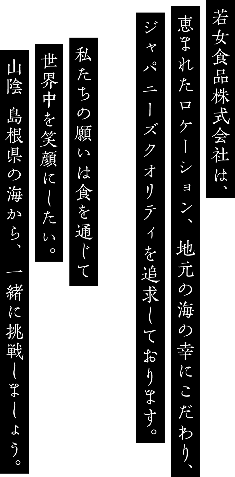若女食品株式会社は、恵まれたロケーション、地元の海の幸にこだわり、ジャパニーズクオリティを追求しております。私たちの願いは食を通じて世界中を笑顔にしたい。山陰、島根県の海から、一緒に挑戦しましょう。